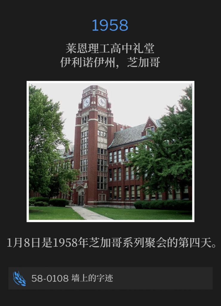 1958:
Lane Tech High School Auditorium, Chicago, lL
莱恩理工高中礼堂，伊利诺伊州，芝加哥

January 8th was the fourth day of the Chicago meetings of 1958.
1月8日是1958年芝加哥系列聚会的第四天。

58-0108 The Handwriting On The Wall
56-0108 墙上的字迹
