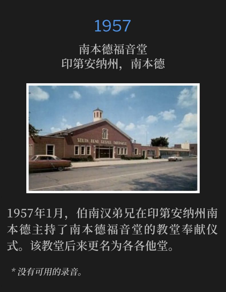 1957:
South Bend Gospel Tabernacle, South Bend, lN
南本德福音堂，印第安纳州，南本德

January 1957, Brother Branham was in South Bend, IN for the church dedication of South Bend Gospel Tabernacle, which became Calvary Temple.
1957年1月，伯南汉弟兄在印第安纳州南本德主持了南本德福音堂的教堂奉献仪式。该教堂后来更名为各各他堂。

* No recordings available.
* 没有可用的录音。