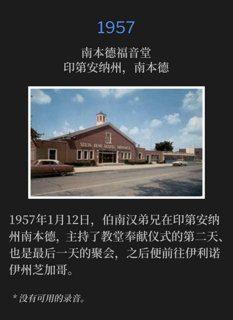 1957：
South Bend Gospel Tabernacle, South Bend, lN
南本德福音堂，印第安纳州，南本德

January 12th, 1957, Brother Branham was in South Bend, IN for the second and closing day of the church dedication, before traveling to Chicago, lL.
1957年1月12日，伯南汉弟兄在印第安纳州南本德，主持了教堂奉献仪式的第二天、也是最后一天的聚会，之后便前往伊利诺伊州芝加哥。

* No recordings available.
* 没有可用的录音。
