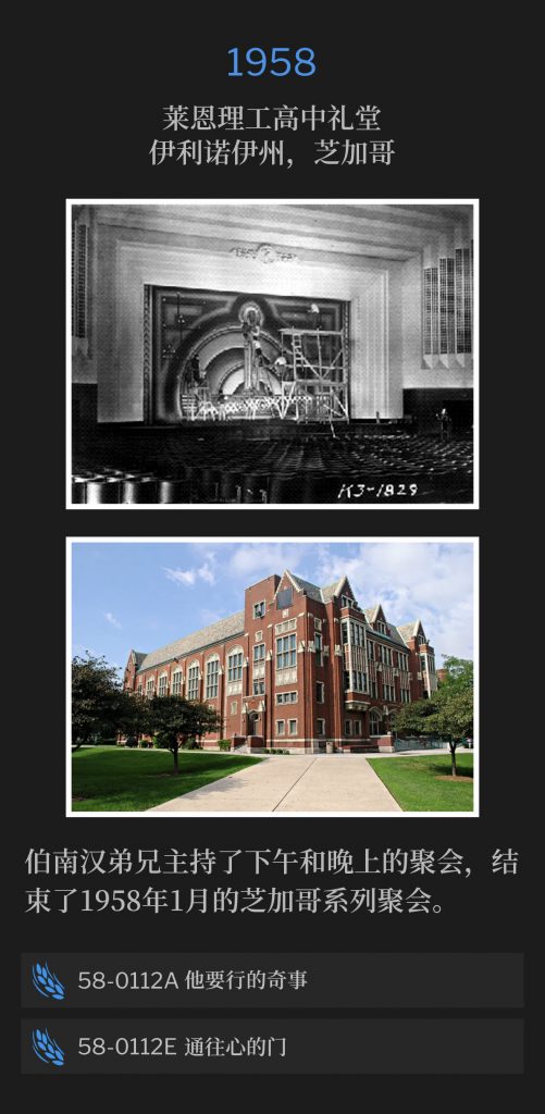 1958：
Lane Tech High School Auditorium, Chicago, lL
莱恩理工高中礼堂，伊利诺伊州，芝加哥

Brother Branham held an afternoon and evening service to conclude the Chicago meetings of January 1958.
伯南汉弟兄主持了下午和晚上的聚会，结束了1958年1月的芝加哥系列聚会。

58-0112A His Wonders To Perform
58-0112A 他要行的奇事

58-0112E The Door To The Heart
58-0112E 通往心的门