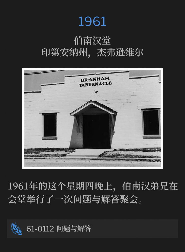 1961：
Branham Tabernacle, Jeffersonville, lN
伯南汉堂，印第安纳州，杰弗逊维尔

Brother Branham held a questions and answers service at the Tabernacle on this day, a Thursday evening in 1961.
1961年的这个星期四晚上，伯南汉弟兄在会堂举行了一次问题与解答聚会。

61-0112 Questions And Answers
61-0112 问题与解答