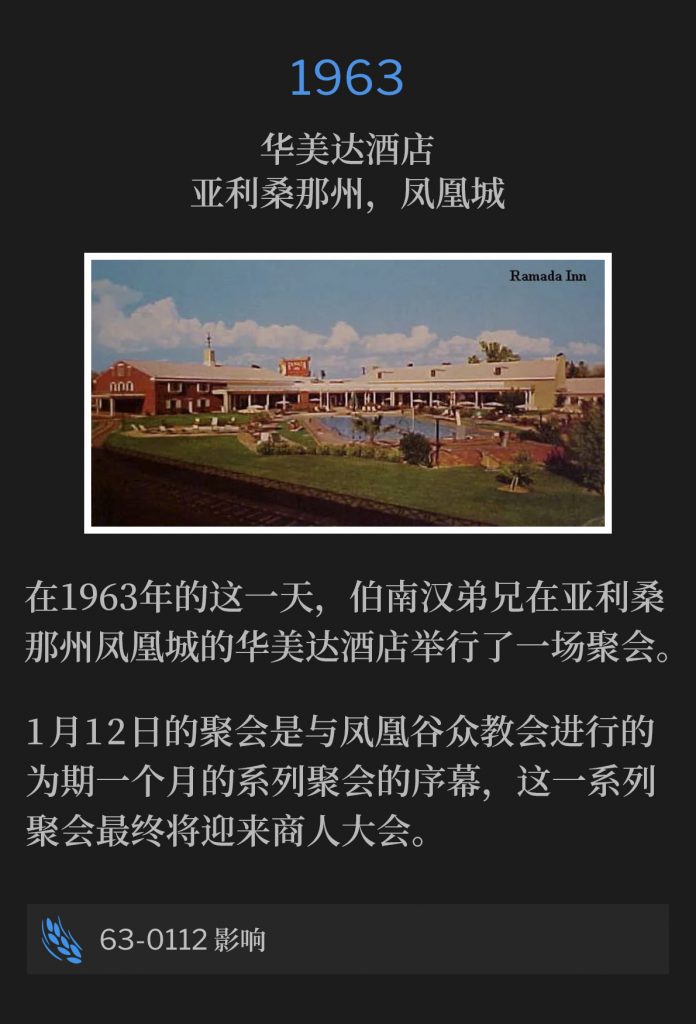 1963：
Ramada lnn, Phoenix, AZ
华美达酒店，亚利桑那州，凤凰城

On this day in 1963, Brother Branham held one service at the Ramada Inn in Phoenix, AZ.
在1963年的这一天，伯南汉弟兄在亚利桑那州凤凰城的华美达酒店主持了一场聚会。

The January 12th service was the prelude service to a month long series of meetings with the churches in the Phoenix valley, leading up to the businessmen's convention.
1月12日的聚会是与凤凰谷众教会进行的为期一个月的系列聚会的序幕，这一系列聚会最终将迎来商人大会。

63-0112 Influence
63-0112 影响
