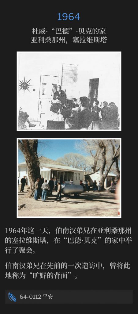 1964:
Home of  Dewey "Bud" Baker, Sierra Vista, AZ
杜威·“巴德”·贝克的家，亚利桑那州，塞拉维斯塔

On this day in 1964, Brother Branham was in Sierra Vista, AZ, and held a service in the home of "Bud Baker".
1964年这一天，伯南汉弟兄在亚利桑那州的塞拉维斯塔，在“巴德·贝克”的家中举行了一场聚会。

Brother Branham had titled this area as, "the backside of the desert", during one of his previous visits.
伯南汉弟兄在先前的一次造访中，曾将此地称为“旷野的背面”。

64-0112 Shalom
64-0112 平安
