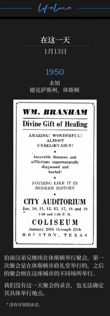 1950：
Unknown, Houston, TX
未知，德克萨斯州，休斯顿

Brother Branham continued to hold meetings in Houston, with the first service dates being held at the Houston City Auditorium, and later dates held at different venues throughout the city.
伯南汉弟兄继续在休斯顿举行聚会，第一场聚会是在休斯顿市政礼堂举行的，之后的聚会则在这座城市的不同场所举行。

We do not have a recording or a defined location for the service held on this day.
我们没有这一天聚会的录音，也无法确定其具体举行地点。

* No recordings available.
* 没有可用的录音。
