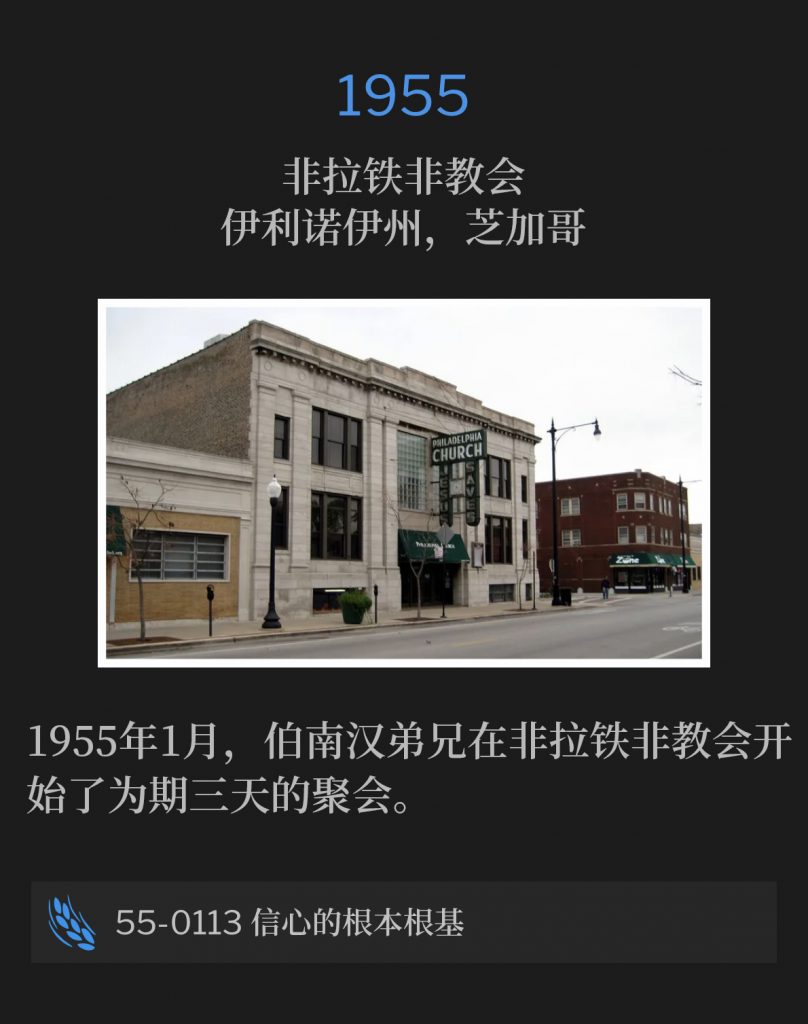 1955：
Philadelphia Church, Chicago, lL
非拉铁非教会，伊利诺伊州，芝加哥

Brother Branham began three days meetings at the Philadelphia Church in January of 1955.
1955年1月，伯南汉弟兄在非拉铁非教会开始了为期三天的聚会。

55-0113 The Fundamental Foundation For Faith
55-0113 信心的根本根基