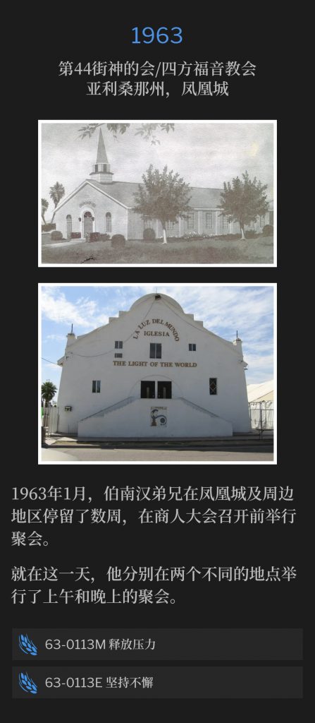 
1963:
44th Street Church Of God / Foursquare Church, Phoenix,AZ
第44街神的会/四方福音教会，亚利桑那州，凤凰城

January 1963, Brother Branham spent a couple of weeks in Phoenix and the surrounding area, holding meetings prior to the businessmen's convention.
1963年1月，伯南汉弟兄在凤凰城及周边地区停留了数周，在商人大会召开前举行聚会。

On this day, he held a morning and evening service from two separate locations.
就在这一天，他分别在两个不同的地点举行了上午和晚上的聚会。

53-0113M Letting Off Pressure
53-0113M 释放压力

63-0113E Perseverance
63-0113E 坚持不懈