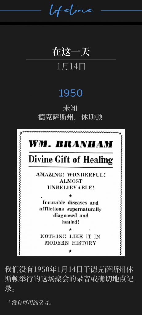 1950：
Unknown, Houston, TX
未知，德克萨斯州，休斯顿

We do not have a recording or a definite location of the service held on this day in Houston, TX, January 14,1950.
我们没有1950年1月14日于德克萨斯州休斯顿举行的这场聚会的录音或确切地点记录。

* No recordings available.
* 没有可用的录音。