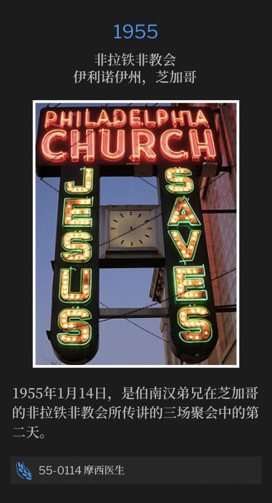 1955：
Philadelphia Church, Chicago, lL
非拉铁非教会，伊利诺伊州，芝加哥

January 14th, was the second day of three services by Brother Branham, preached at the Philadelphia Church in Chicago, 1955.
1955年1月14日，是伯南汉弟兄在芝加哥的非拉铁非教会所传讲的三场聚会中的第二天。

55-0114 Doctor Moses
55-0114 摩西医生