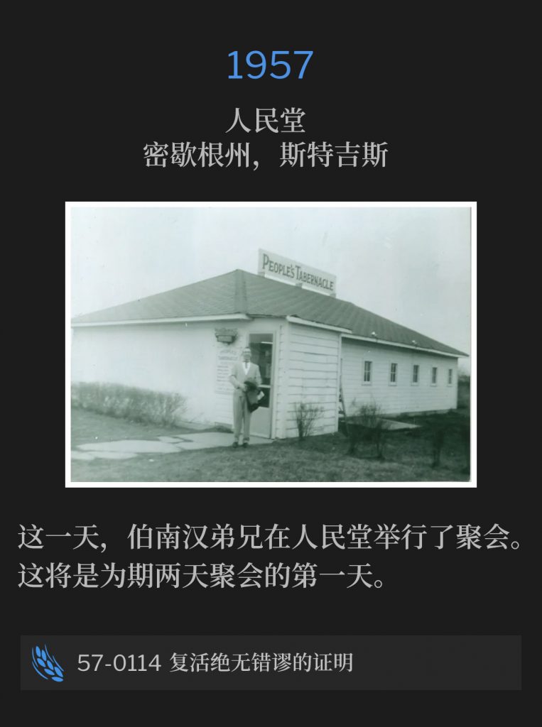 1957：
People's Tabernacle, Sturgis, Ml
人民堂，密歇根州，斯特吉斯

On this day, Brother Branham held service at the People's Tabernacle. This will be the first of the two day meeting.
这一天，伯南汉弟兄在人民堂举行了聚会。这将是为期两天聚会中的第一天。

57-0114 The Infallible Proof Of The Resurrection
57-0114 复活绝无错谬的证明