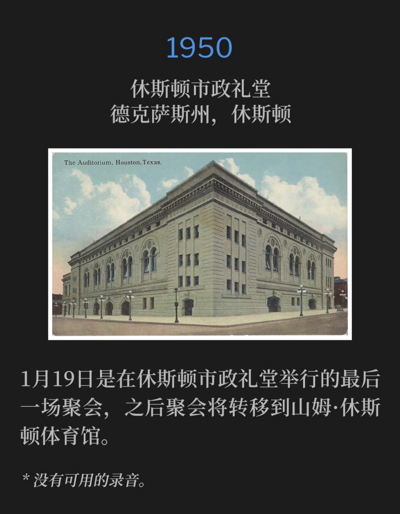1950：
Houston City Auditorium, Houston, TX
休斯顿市政礼堂，德克萨斯州，休斯顿

January 19th was the final service held at the Houston City Auditorium before the meetings were moved to the Sam Houston Coliseum.
1月19日是在休斯顿市政礼堂举行的最后一场聚会，之后聚会将转移到山姆·休斯顿体育馆。

* No recordings available.
* 没有可用的录音。