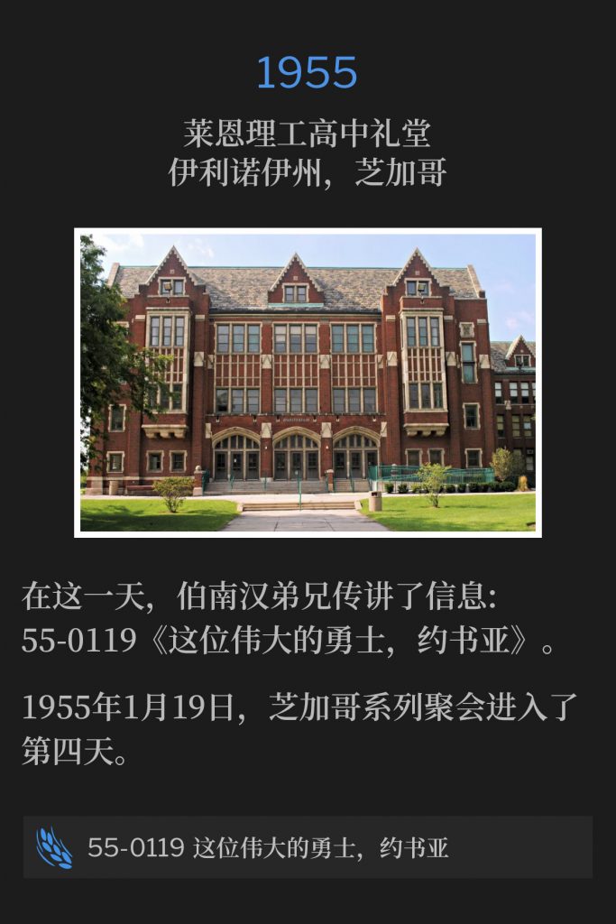 1955：
Lane Tech High School Auditorium, Chicago, lL
莱恩理工高中礼堂，伊利诺伊州，芝加哥

On this day, Brother Branham preached the message, 55-0119 - "This Great Warrior, Joshua".
在这一天，伯南汉弟兄传讲了信息：55-0119 《这位伟大的勇士，约书亚》。

The Chicago meetings were in their fourth day of services, on this 19th day of January,1955.
1955年1月19日，芝加哥系列聚会进入了第四天。

55-0119 This Great Warrior, Joshua
55-0119 这位伟大的勇士，约书亚