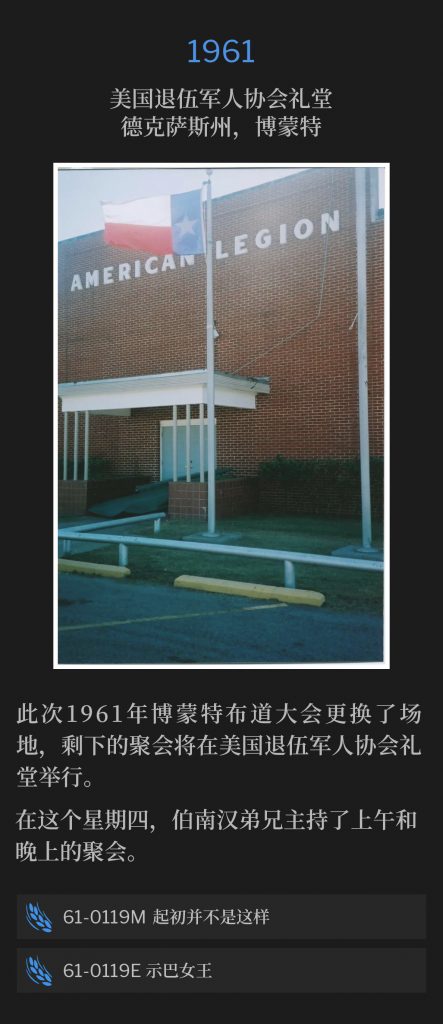 1961:
American Legion Hall, Beaumont, TX
美国退伍军人协会礼堂，德克萨斯州，博蒙特

The 1961 Beaumont campaign changed venues, with the remaining services to be held at the American Legion Hall.
此次1961年博蒙特布道大会更换了场地，剩下的聚会将在美国退伍军人协会礼堂举行。

On this Thursday, Brother Branham held both a morning and evening service.
在这个星期四，伯南汉弟兄主持了上午和晚上的聚会。

61-0119M Things That Wasn't So From The Beginning
61-0119M 起初并不是这样

61-0119E Queen Of Sheba
61-0119E 示巴女王