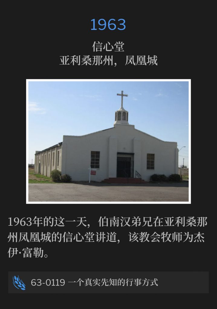 1963:
Faith Tabernacle, Phoenix, AZ
信心堂，亚利桑那州，凤凰城

Brother Branham was in Phoenix, AZ on this day in 1963, speaking at Faith Tabernacle, Rev. Jay Fuller, Pastor.
1963年的这一天，伯南汉弟兄在亚利桑那州凤凰城的信心堂讲道，该教会牧师为杰伊·富勒。

63-0119 The Way Of A True Prophet
63-0119 一个真实先知的行事方式