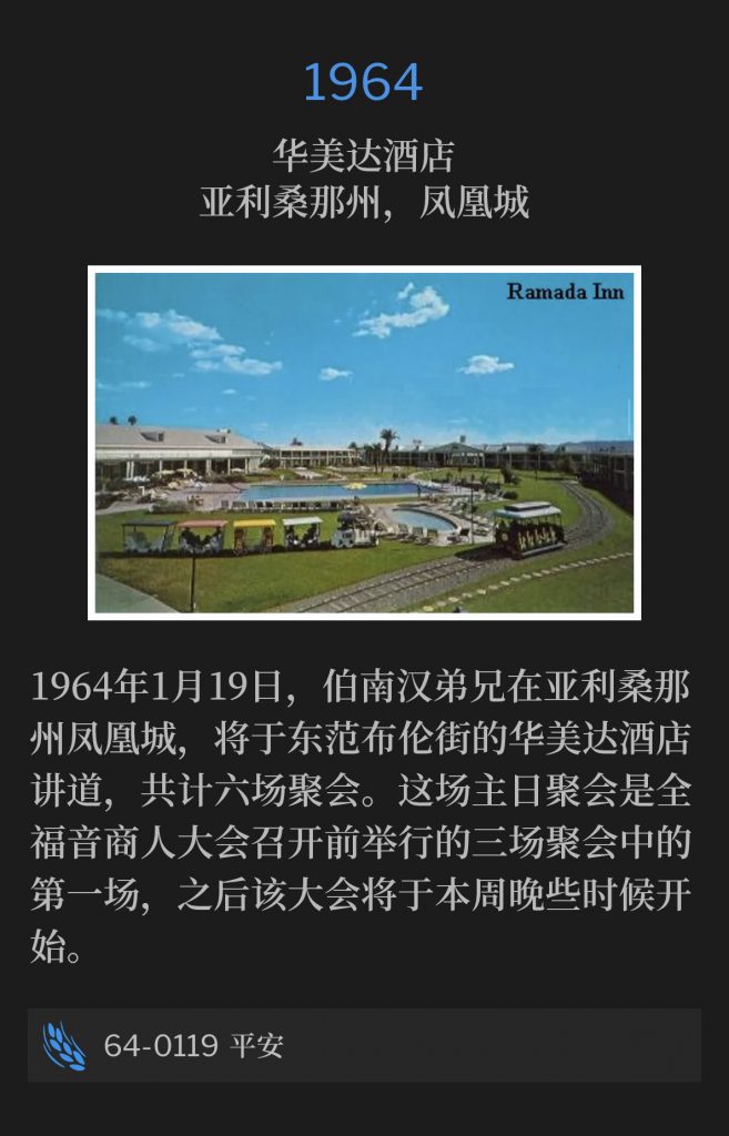 1964:
Ramada lnn, Phoenix, AZ
华美达酒店，亚利桑那州，凤凰城

January 19th, 1964, Brother Branham was in Phoenix, AZ, and would speak at the Ramada lnn on East Van Buren Street, for a total of six services. This Sunday service was the first of three that were held, prior to the Full Gospel Businessmen's convention, which started later in the week.
1964年1月19日，伯南汉弟兄在亚利桑那州凤凰城，将于东范布伦街的华美达酒店讲道，共计六场聚会。这场主日聚会是全福音商人大会召开前举行的三场聚会中的第一场，之后该大会将于本周晚些时候开始。

64-0119 Shalom
64-0119 平安
