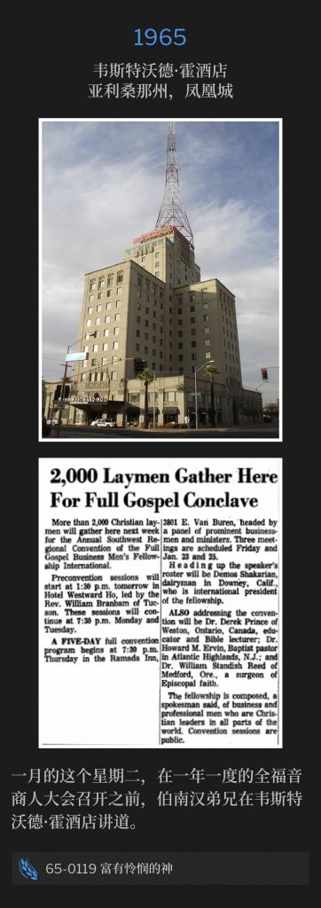 1965：
Westward Ho Hotel, Phoenix, AZ
韦斯特沃德·霍酒店，亚利桑那州，凤凰城

On this January Tuesday, Brother Branham was speaking at the Westward Ho Hotel, prior to the annual Full Gospel Businessmen's convention.
一月的这个星期二，在一年一度的全福音商人大会召开之前，伯南汉弟兄在韦斯特沃德·霍酒店讲道。

65-0119 The God Who ls Rich In Mercy
65-0119 富有怜悯的神