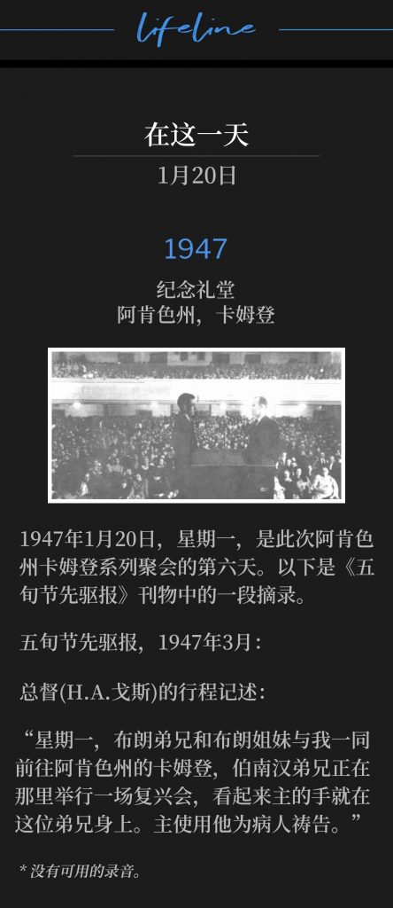 1947：
Memorial Hall, Camden, AR
纪念礼堂，阿肯色州，卡姆登

Monday, January 20,1947 was the sixth day of the Camden, AR meetings. Below is an excerpt from the Pentecostal Herald publication. 
1947年1月20日，星期一，是此次阿肯色州卡姆登系列聚会的第六天。以下是《五旬节先驱报》刊物中的一段摘录。

Pentecostal Herald, March 1947:
五旬节先驱报，1947年3月：

Travelogue of the General Superintendent(H.A. Goss):
总督(H.A.戈斯)的行程记述：

"On Monday, Brother and Sister Brown and myself went to Camden, Arkansas, where Brother Branham was conducting a revival meeting, and it seems that the hand of the Lord is on this brother. He is used of the Lord in praying for the sick."
“星期一，布朗弟兄和布朗姐妹与我一同前往阿肯色州的卡姆登，伯南汉弟兄正在那里举行一场复兴会，看起来主的手就在这位弟兄身上。主使用他为病人祷告。”

* No recordings available.
* 没有可用的录音。