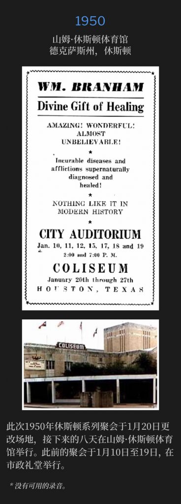 1950:
Sam Houston Coliseum, Houston, TX
山姆·休斯顿体育馆，德克萨斯州，休斯顿

January 20th, the 1950 Houston meetings changed venue to the Sam Houston Coliseum for the next eight days. The meetings had previously been held at the City Auditorium, January 10th through the19th.
此次1950年休斯顿系列聚会于1月20日更改场地，接下来的八天在山姆·休斯顿体育馆举行。此前的聚会于1月10日至19日，在市政礼堂举行。

* No recordings available.
* 没有可用的录音。
