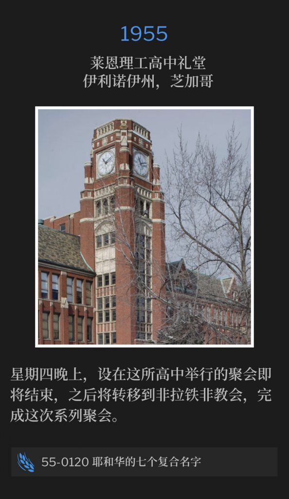 1955:
Lane Tech High School Auditorium, Chicago, lL
莱恩理工高中礼堂，伊利诺伊州，芝加哥

Thursday night was nearing the close of the services to be held at the high school, before moving to the Philadelphia Church, to close out the meetings.
星期四晚上，设在这所高中举行的聚会即将结束，之后将转移到非拉铁非教会，完成这次系列聚会。

55-0120 The Seven Compound Names Of Jehovah
55-0120 耶和华的七个复合名字