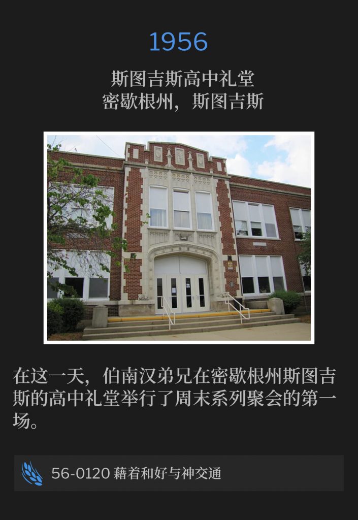 1956:
Sturgis High School Auditorium, Sturgis, Ml
斯图吉斯高中礼堂，密歇根州，斯图吉斯

On this day, Brother Branham held the first of the weekend services in Sturgis, Ml at the high school auditorium.
在这一天，伯南汉弟兄在密歇根州斯图吉斯的高中礼堂举行了周末系列聚会的第一场。

56-0120 Fellowship With God Through Reconciliation
56-0120 藉着和好与神交通