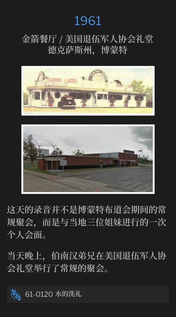 1961:
Golden Arrow Restaurant / American Legion Hall, Beaumont, TX
金箭餐厅 / 美国退伍军人协会礼堂，德克萨斯州，博蒙特

The recording for this day, was not one of the regular services, during the Beaumont campaign, but a personal interview with three sisters from the area.
这天的录音并不是博蒙特布道会期间的常规聚会，而是与当地三位姐妹进行的一次个人会面。

Later that evening, Brother Branham held a regular service at the American Legion Hall.
当天晚上，伯南汉弟兄在美国退伍军人协会礼堂举行了常规的聚会。

61-0120 The Water Baptism
61-0120 水的洗礼