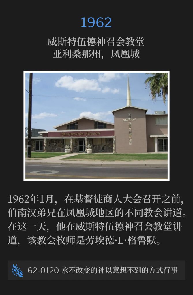 1962:
Westwood Assembly Of God Church, Phoenix, AZ
威斯特伍德神召会教会，亚利桑那州，凤凰城

During January of 1962, Brother Branham was in the Phoenix area speaking at different churches, prior to the Christian Business Men's convention. On this day, he spoke at the Westwood Assembly Of God Church, Lloyd L.Groomer, Pastor.
1962年1月，在基督徒商人大会召开之前，伯南汉弟兄在凤凰城地区的不同教会讲道。 在这一天，他在威斯特伍德神召会教堂讲道，该教会牧师是劳埃德·L·格鲁默。

62-0120 The Unchangeable God Working In An Unexpectable Way
62-0120 永不改变的神以意想不到的方式行事