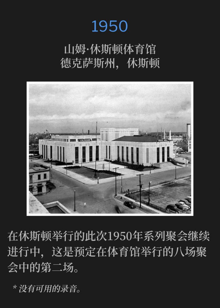 1950：
Sam Houston Coliseum, Houston, TX
山姆·休斯顿体育馆，德克萨斯州，休斯顿

The 1950 meetings in Houston continued, with the second of the eight scheduled services at the coliseum.
在休斯顿举行的此次1950年系列聚会继续进行中，这是预定在体育馆举行的八场聚会中的第二场。

* No recordings available.
* 没有可用的录音。