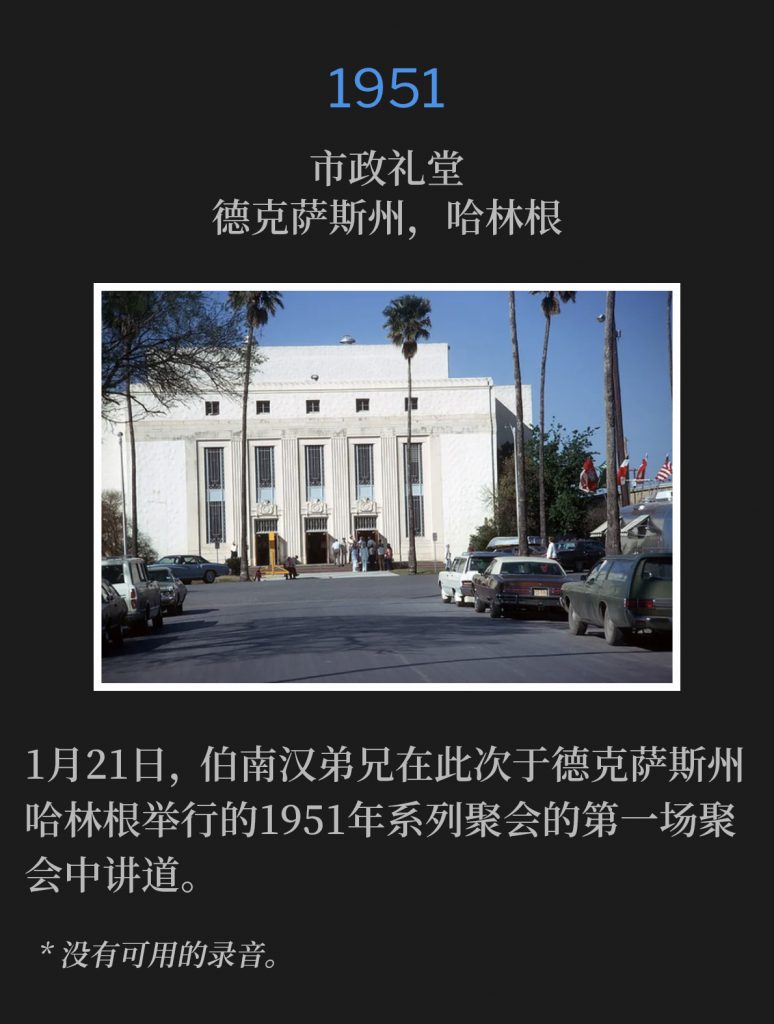 1951:
Municipal Auditorium, Harlingen, TX
市政礼堂，德克萨斯州，哈林根

On January 21st, Brother Branham spoke the first service of the 1951 meetings in Harlingen, TX.
1月21日，伯南汉弟兄在此次于德克萨斯州哈林根举行的1951年系列聚会的第一场聚会中讲道。

* No recordings available.
* 没有可用的录音。
