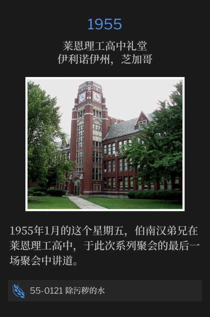 1955:
Lane Tech High School Auditorium, Chicago, lL
莱恩理工高中礼堂，伊利诺伊州，芝加哥

Brother Branham preached the closing service of the meetings at Lane Tech High School, on this January Friday of 1955.
1955年1月的这个星期五，伯南汉弟兄在莱恩理工高中，于此次系列聚会的最后一场聚会中讲道。

55-0121 The Water Of Separation
55-0121 除污秽的水