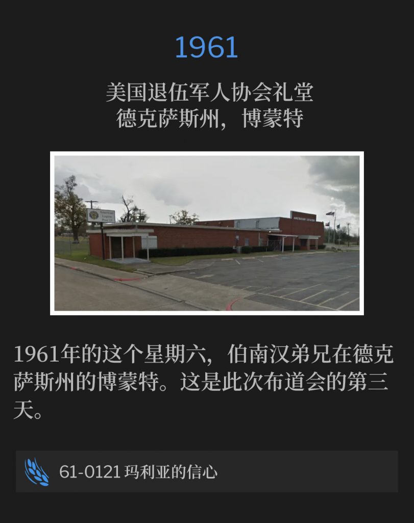 1961:
American Legion Hall, Beaumont, TX
美国退伍军人协会礼堂，德克萨斯州，博蒙特

Brother Branham was in Beaumont, TX on this Saturday of 1961. This was the third day of the campaign.
1961年的这个星期六，伯南汉弟兄在德克萨斯州的博蒙特。这是此次布道会的第三天。

61-0121 Mary's Belief
61-0121 玛利亚的信心