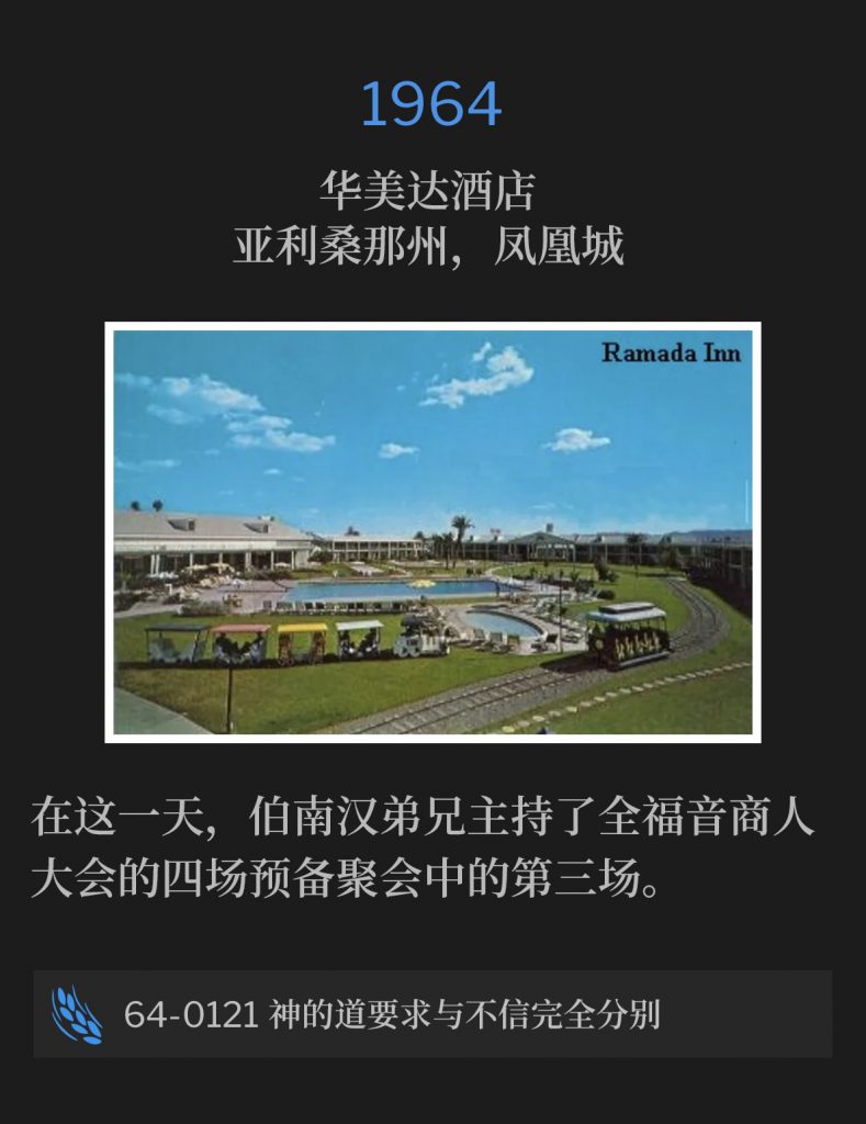 1964:
Ramada lnn, Phoenix, AZ
华美达酒店，亚利桑那州，凤凰城

On this day, Brother Branham held the third of four preliminary services to the Full Gospel Businessmen's convention.
在这一天，伯南汉弟兄主持了全福音商人大会的四场预备聚会中的第三场。

64-0121 God's Word Calls For A Total Separation From Unbelief
64-0121 神的道要求与不信完全分别
