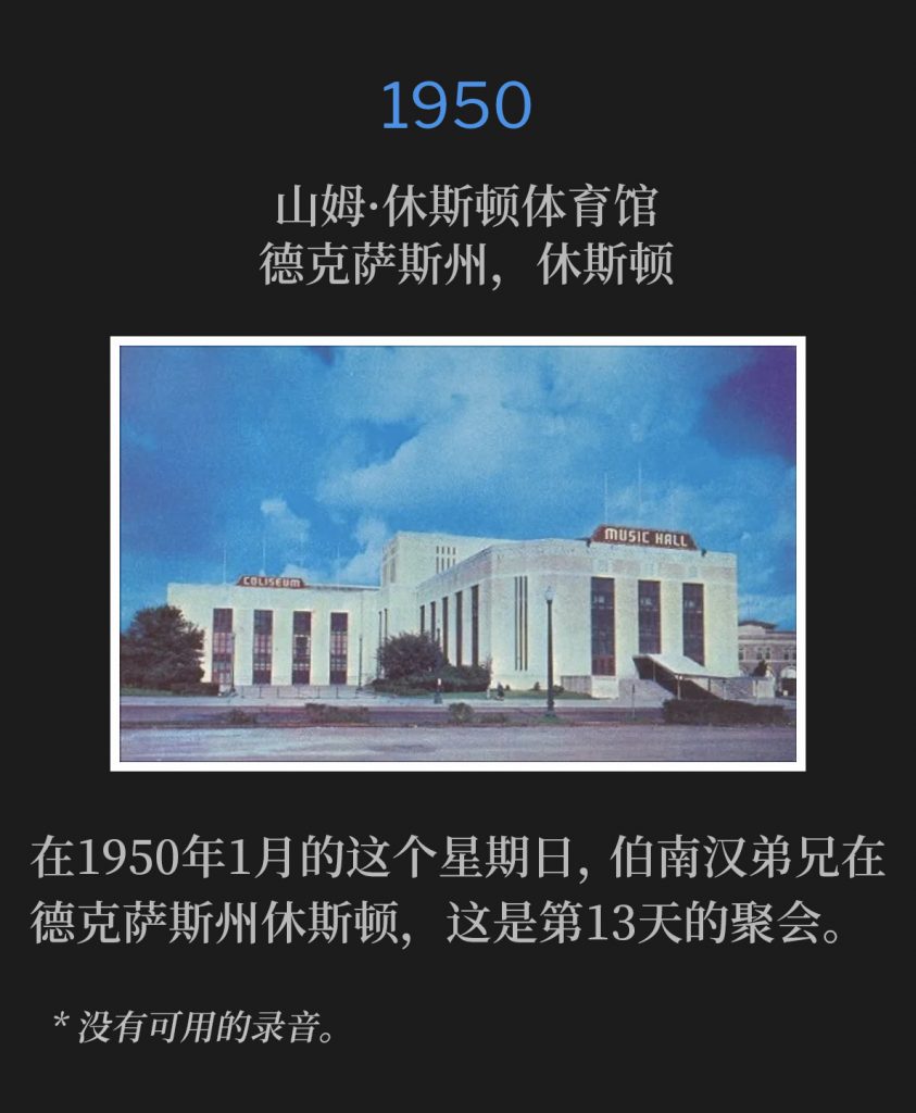 1950：
Sam Houston Coliseum, Houston, TX
山姆·休斯顿体育馆，德克萨斯州，休斯顿

On this January Sunday of 1950, Brother Branham was in Houston, TX for the 13th day of meetings.
在1950年1月的这个星期日，伯南汉弟兄在德克萨斯州休斯顿，这是第13天的聚会。

* No recordings available.
* 没有可用的录音。
