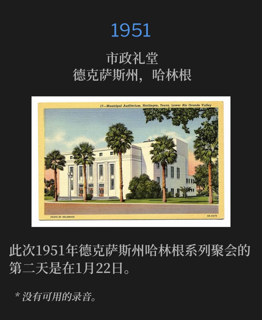 1951：
Municipal Auditorium, Harlingen, TX
市政礼堂，德克萨斯州，哈林根

The second day of the 1951 Harlingen, TX meetings was January 22nd.
此次1951年德克萨斯州哈林根系列聚会的第二天是在1月22日。

* No recordings available.
* 没有可用的录音。