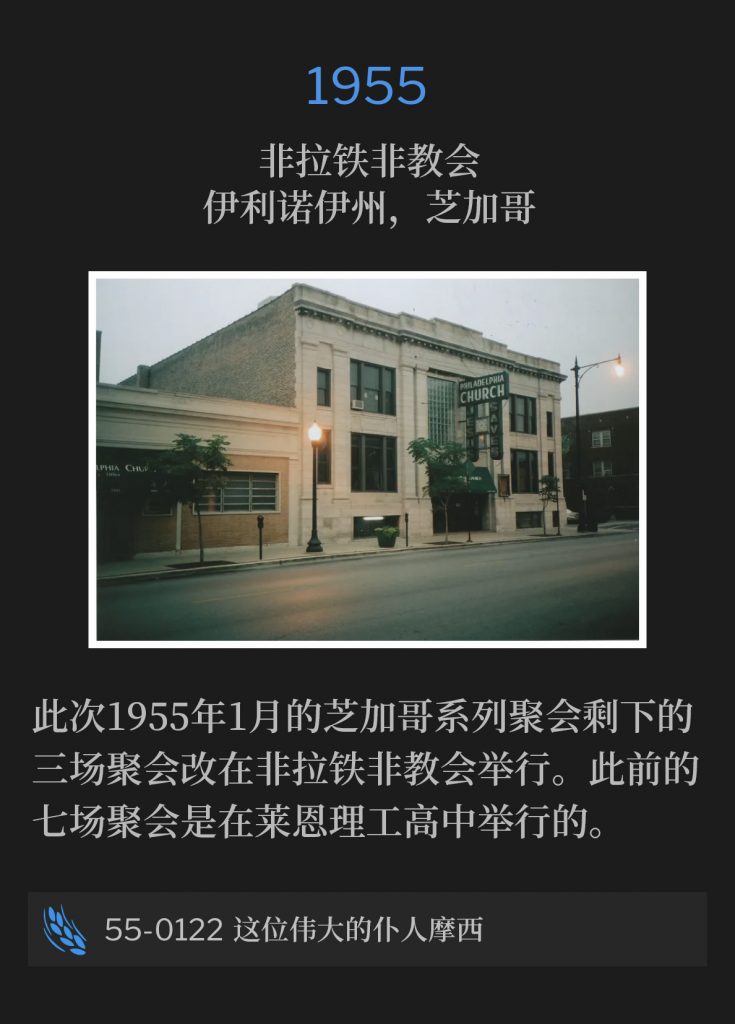 1955：
Philadelphia Church, Chicago, lL
非拉铁非教会，伊利诺伊州，芝加哥

The Chicago meetings of January 1955, were moved to the Philadelphia Church for the remaining three services. The seven previous services were held at Lane Tech High School.
此次1955年1月的芝加哥系列聚会剩下的三场聚会改在非拉铁非教会举行。此前的七场聚会是在莱恩理工高中举行的。

55-0122 This Great Servant, Moses
55-0122 这位伟大的仆人摩西
