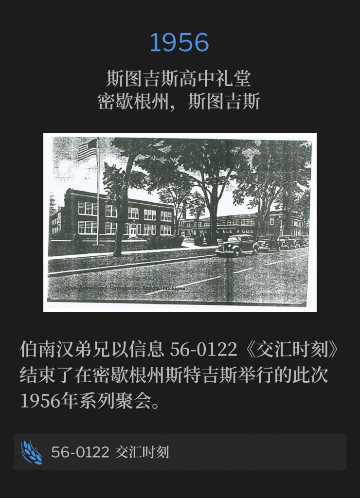 
1956:
Sturgis High School Auditorium, Sturgis, Ml
斯图吉斯高中礼堂，密歇根州，斯图吉斯

Brother Branham concluded the 1956 meetings in Sturgis, Ml with the message, 56-0122 - "The Junction Time".
伯南汉弟兄以信息56-0122《交汇时刻》，结束了1956年在密歇根州斯特吉斯的聚会。

56-0122 The Junction Time
56-0122 交汇时刻