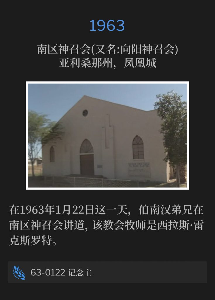 1963:
Southside Assembly Of God (aka Sunnyside Assembly Of God), Phoenix, AZ
南区神召会(又名:向阳神召会)，亚利桑那州，凤凰城

On this 22nd day of January, 1963, Brother Branham was speaking at the Southside Assembly Of God, Silas Rexroat, Pastor.
在1963年1月22日这一天，伯南汉弟兄在南区神召会讲道，该教会牧师是西拉斯·雷克斯罗特。

63-0122 Remembering The Lord
63-0122 记念主
