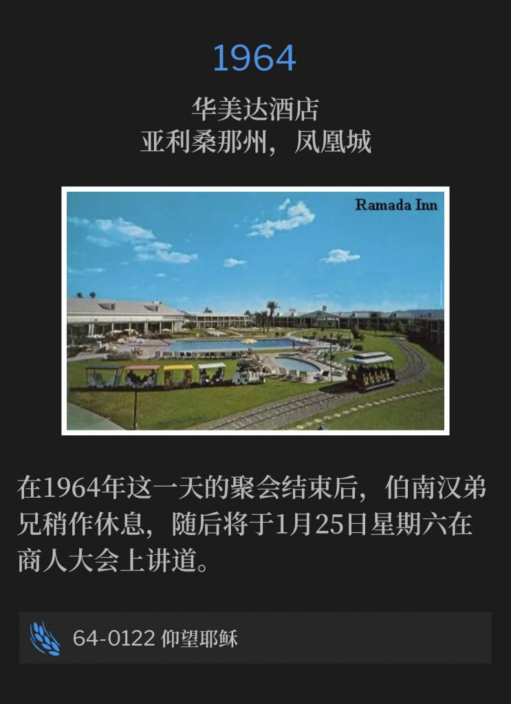 1964:
Ramada Inn, Phoenix, AZ
华美达酒店，亚利桑那州，凤凰城

Upon conclusion of todays service in 1964, Brother Branham took a short break, before he was to speak at the Business Men's convention on Saturday, January 25th.
在1964年这一天的聚会结束后，伯南汉弟兄稍作休息，随后将于1月25日星期六在商人大会上讲道。

64-0122 Looking Unto Jesus
64-0122 仰望耶稣
