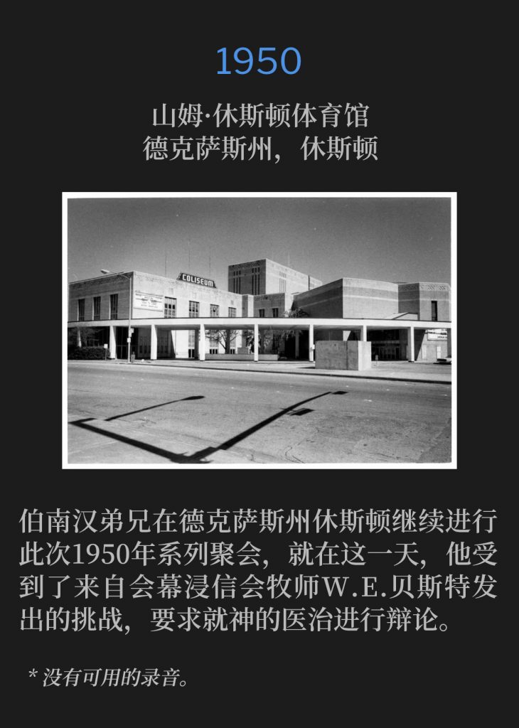 1950:
Sam Houston Coliseum, Houston, TX
山姆·休斯顿体育馆，德克萨斯州，休斯顿

Brother Branham continued the 1950 meetings in Houston TX, and on this day was challenged to a debate on Divine healing by Rev. W. E. Best, pastor of the Tabernacle Baptist Church.
伯南汉弟兄在德克萨斯州休斯顿继续进行此次1950年系列聚会，就在这一天，他受到了来自会幕浸信会牧师W.E.贝斯特发出的挑战，要求就神的医治进行辩论。

* No recordings available.
* 没有可用的录音。
