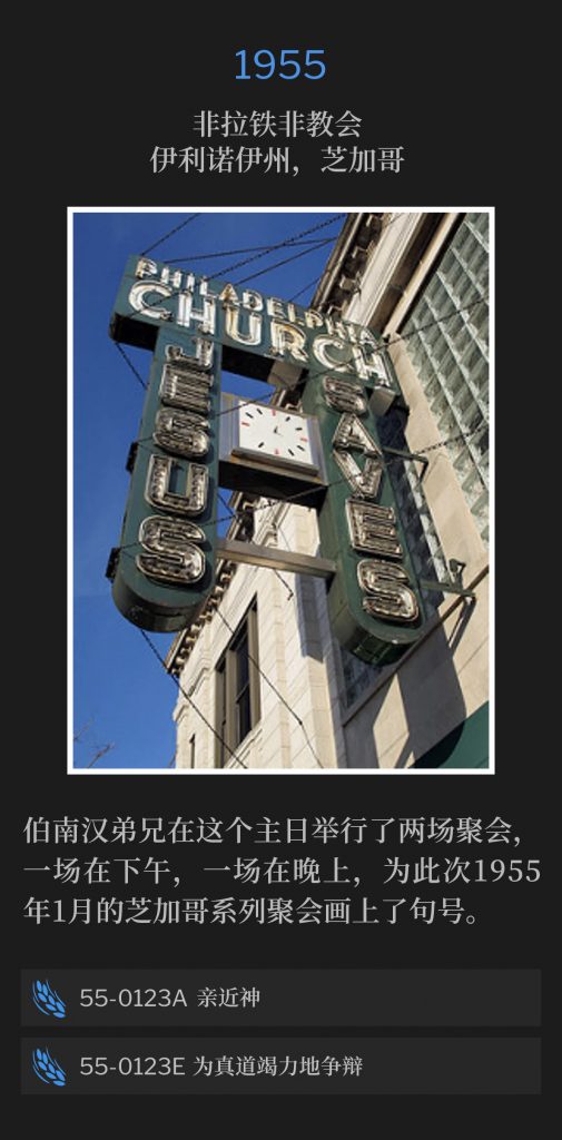 1955:
Philadelphia Church, Chicago, lL
非拉铁非教会，伊利诺伊州，芝加哥

Brother Branham held two services on this Sunday, one in the afternoon and one in the evening, to close the Chicago meetings of January1955.
伯南汉弟兄在这个主日举行了两场聚会，一场在下午，一场在晚上，为此次1955年1月的芝加哥系列聚会画上了句号。

55-0123A The Approach To God
55-0123A 亲近神

55-0123E Earnestly Contend For The Faith
55-0123E 为真道竭力地争辩
