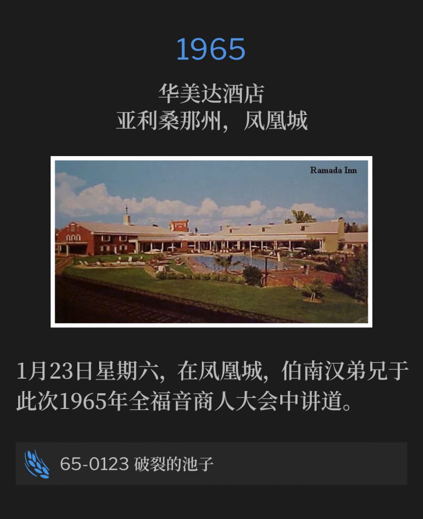 1965:
Ramada Inn, Phoenix, AZ
华美达酒店，亚利桑那州，凤凰城

Brother Branham spoke at the 1965 Full Gospel Business Men's convention in Phoenix, on Saturday, January 23rd.
1月23日星期六，在凤凰城，伯南汉弟兄于此次1965年全福音商人大会中讲道。

65-0123 Broken Cisterns
65-0123 破裂的池子
