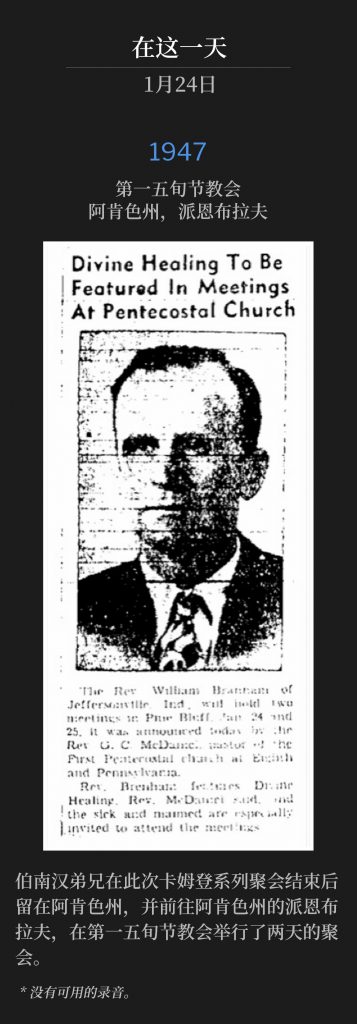 1947：
1st Pentecostal Church, Pine Bluff, AR
第一五旬节教会，阿肯色州，派恩布拉夫

Brother Branham remained in AR, after the conclusion of the Camden meetings, and traveled to Pine Bluff, AR for two days of service at the 1st Pentecostal Church.
伯南汉弟兄在此次卡姆登系列聚会结束后留在阿肯色州，并前往阿肯色州的派恩布拉夫，在第一五旬节教会举行了两天的聚会。

* No recordings available.
* 没有可用的录音。