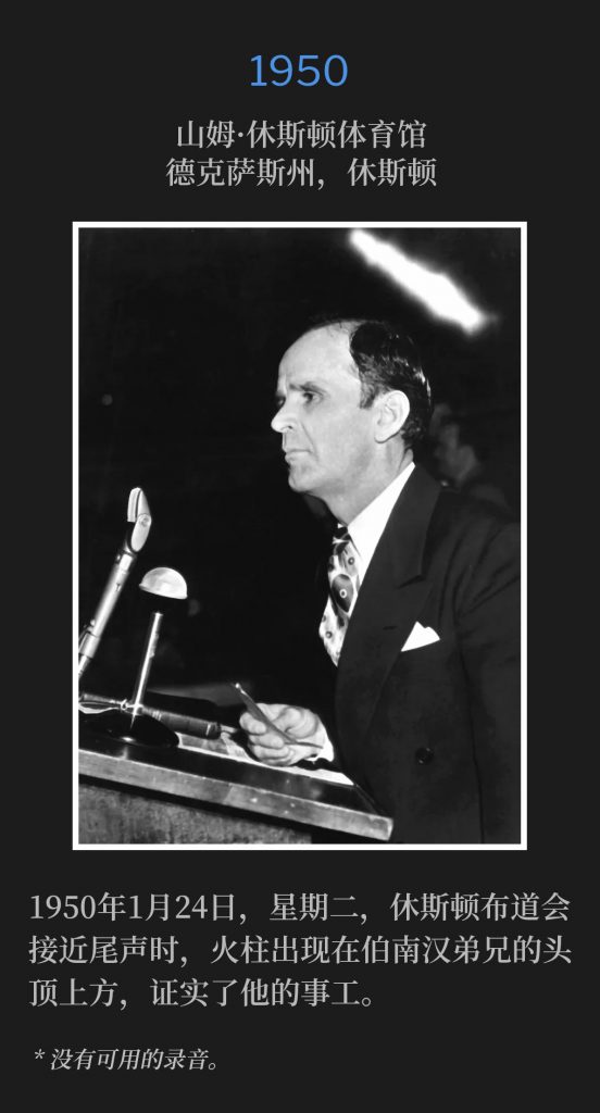 1950:
Sam Houston Coliseum, Houston, TX
山姆·休斯顿体育馆，德克萨斯州，休斯顿

Tuesday, January 24th 1950, the Houston Campaign was drawing to a close, when the Pillar of Fire appeared over the head of Brother Branham, vindicating his ministry.
1950年1月24日，星期二，休斯顿布道会接近尾声时，火柱出现在伯南汉弟兄的头顶上方，证实了他的事工。

* No recordings available.
* 没有可用的录音。
