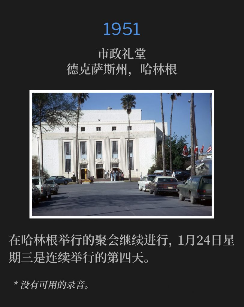 1951:
Municipal Auditorium, Harlingen, TX
市政礼堂，德克萨斯州，哈林根

The meetings in Harlingen continued, with Wednesday the 24th of January being the fourth consecutive day.
在哈林根举行的聚会继续进行，1月24日星期三是连续举行的第四天。

* No recordings available.
* 没有可用的录音