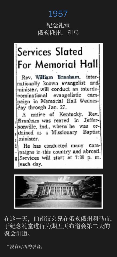 
1957:
Memorial Hall, Lima, OH
纪念礼堂，俄亥俄州，利马

On this day, Brother Branham was in Lima, OH for the second day of the five day campaign, speaking at Memorial Hall.
在这一天，伯南汉弟兄在俄亥俄州利马市，于纪念礼堂进行为期五天布道会第二天的聚会讲道。

* No recordings available.
* 没有可用的录音。