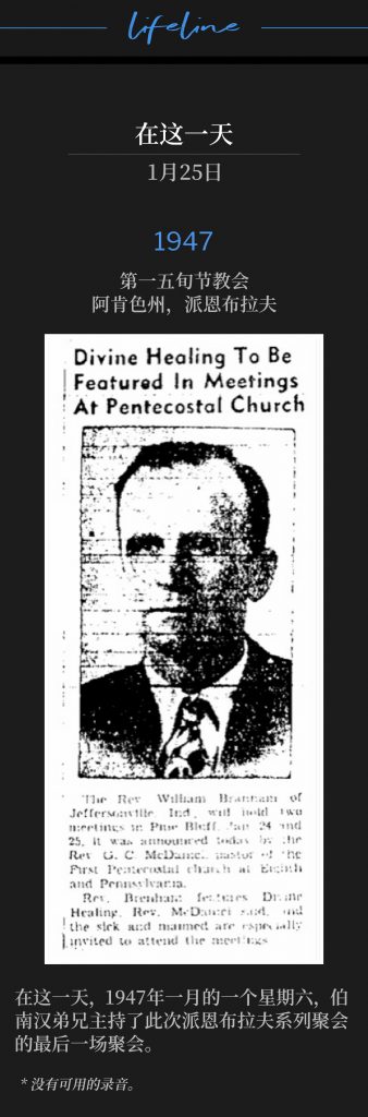 1947：
1st Pentecostal Church, Pine Bluff, AR
第一五旬节教会，阿肯色州，派恩布拉夫

On this day, a Saturday in January of 1947, Brother Branham held the closing service of the Pine Bluff meetings.
在这一天，1947年一月的一个星期六，伯南汉弟兄主持了此次派恩布拉夫系列聚会的最后一场聚会。

* No recordings available.
* 没有可用的录音。
