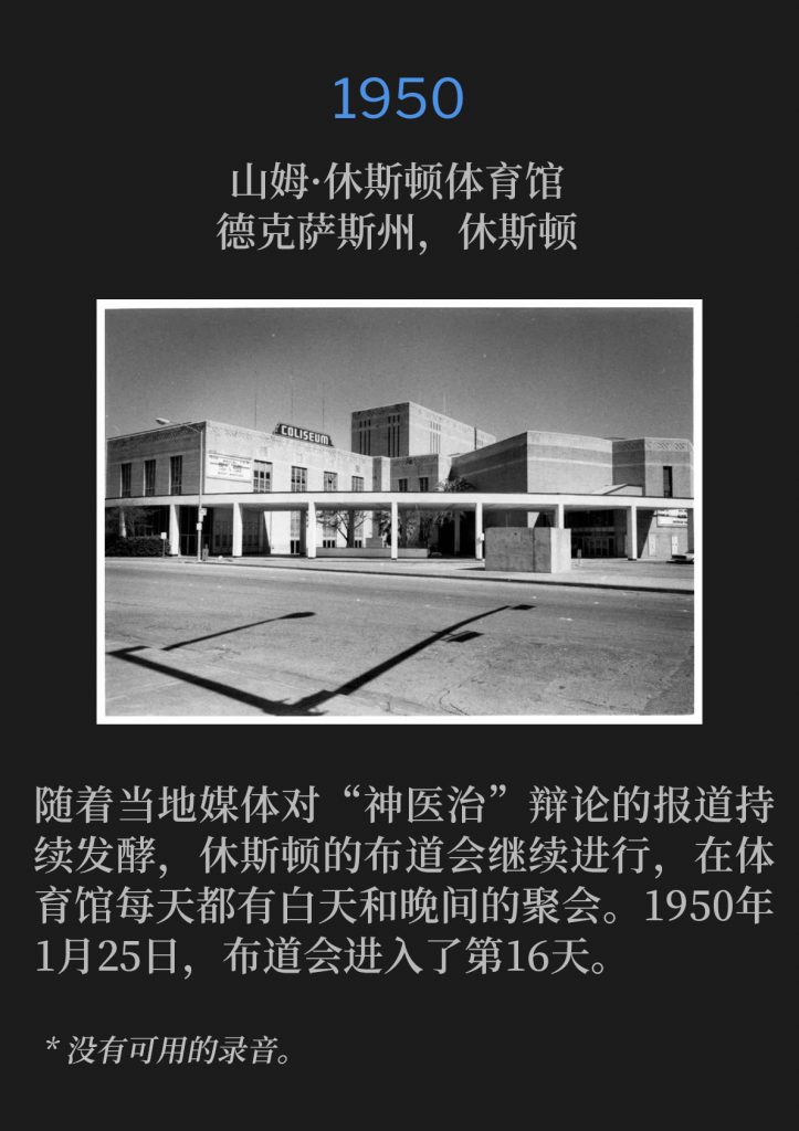 1950:
Sam Houston Coliseum, Houston, TX
山姆·休斯顿体育馆，德克萨斯州，休斯顿

With the stirring in the local media surrounding the debate on Divine healing, the Houston campaign continued with daily and nightly services held at the Coliseum. The campaign was now entering its sixteenth day on January 25th,1950.
随着当地媒体对“神医治”辩论的报道持续发酵，休斯顿的布道会继续进行，在体育馆每天都有白天和晚间的聚会。1950年1月25日，布道会进入了第16天。

* No recordings available.
* 没有可用的录音。