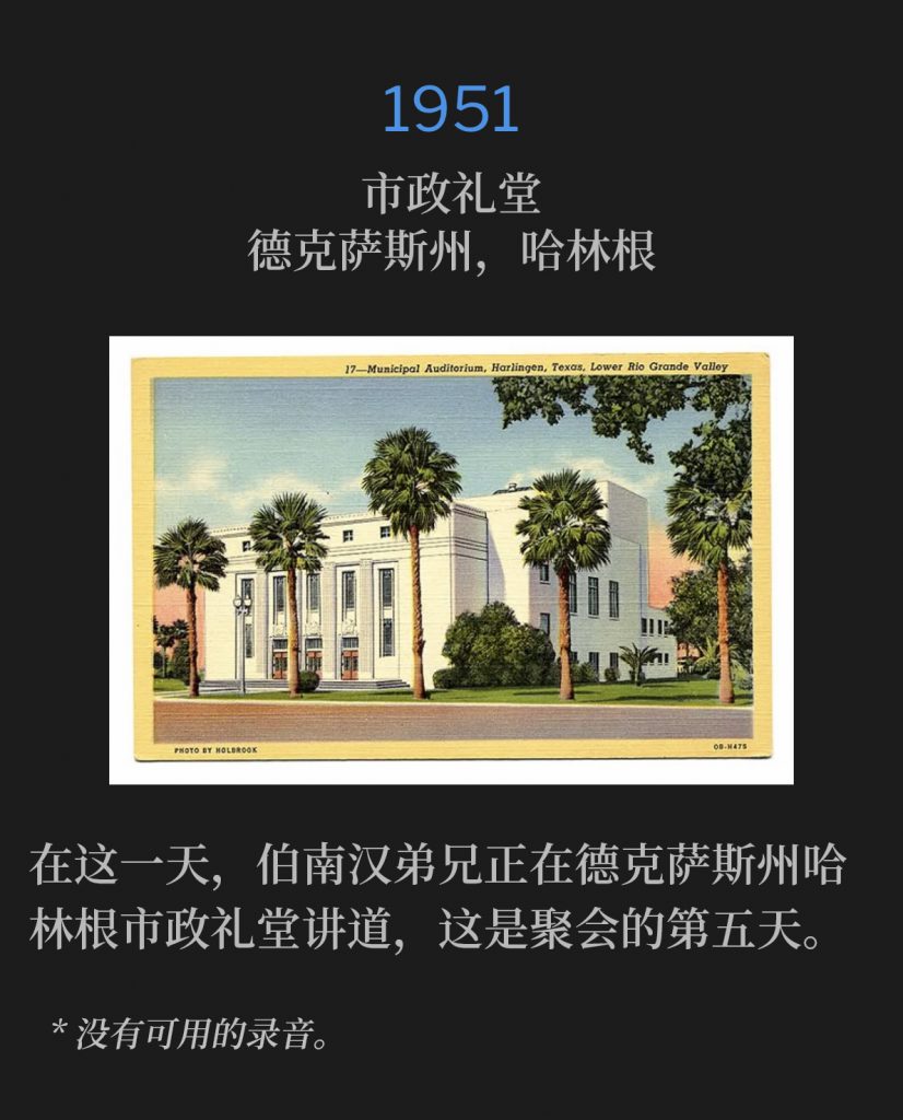 1951:
Municipal Auditorium, Harlingen, TX
市政礼堂，德克萨斯州，哈林根

On this day, Brother Branham was in Harlingen, TX speaking at the Municipal Auditorium for the fifth day of the meetings.
在这一天，伯南汉弟兄正在德克萨斯州哈林根市政礼堂讲道，这是聚会的第五天。

* No recordings available.
* 没有可用的录音。
