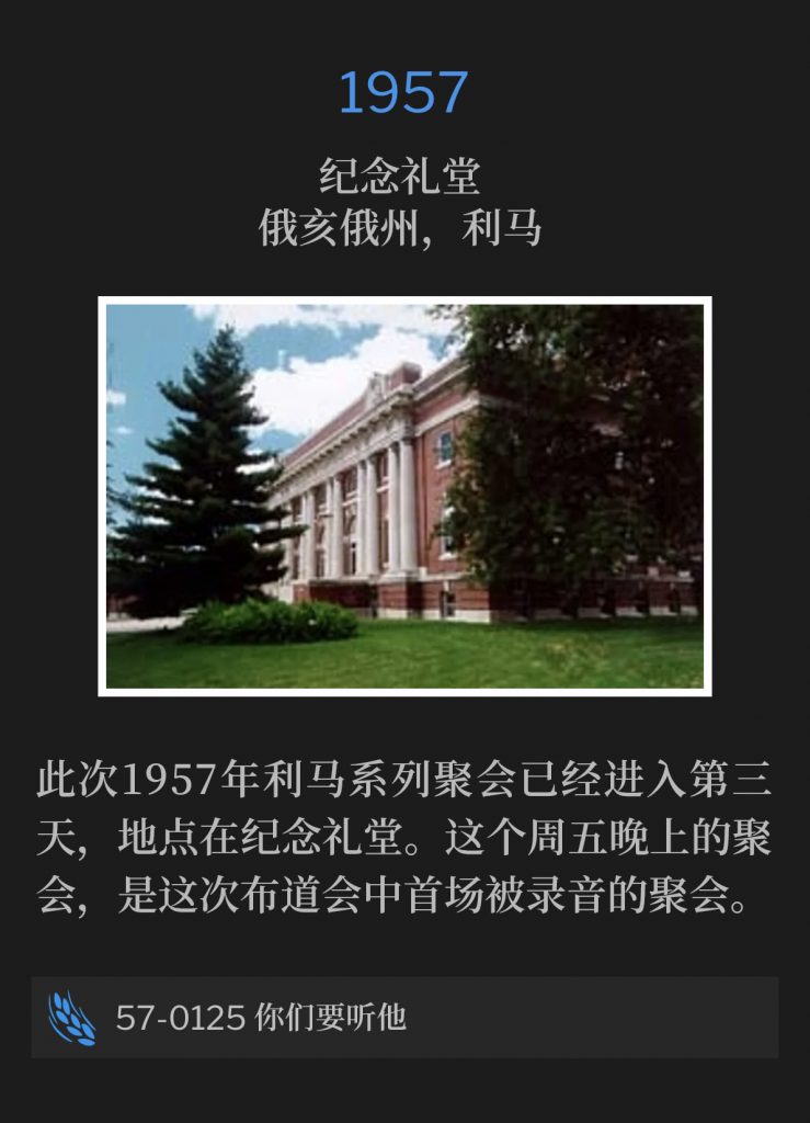1957:
Memorial Hall, Lima, OH
纪念礼堂，俄亥俄州，利马

The Lima meetings of 1957, were in their third day at Memorial Hall. The service on this Friday evening was the first recorded of the campaign.
此次1957年利马系列聚会已经进入第三天，地点在纪念礼堂。这个周五晚上的聚会，是这次布道会中首场被录音的聚会。

57-0125 Hear Ye Him
57-0125 你们要听他