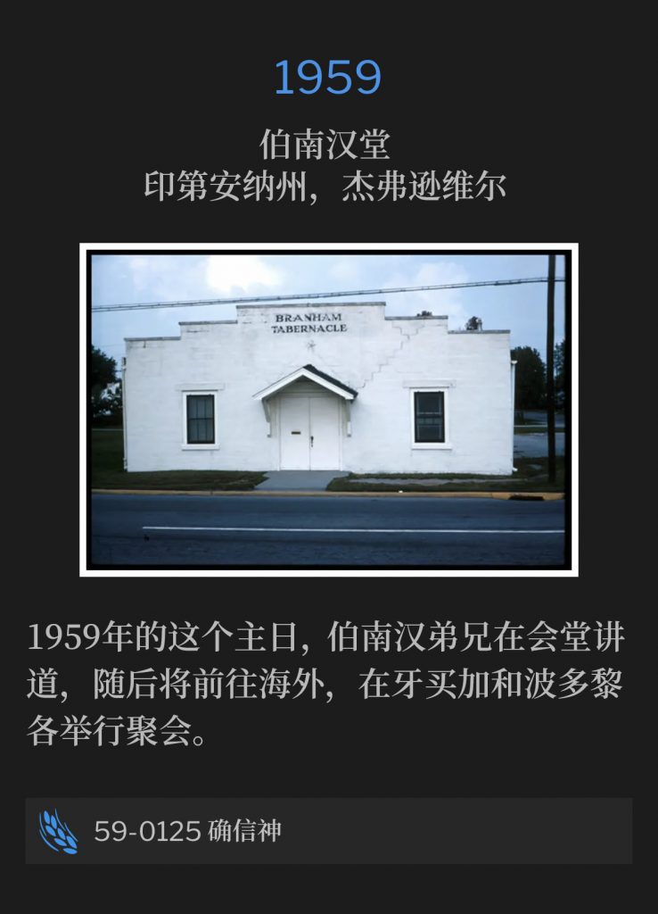 1959:
Branham Tabernacle, Jeffersonville, lN
伯南汉堂，印第安纳州，杰弗逊维尔

Brother Branham was speaking at the Tabernacle on this Sunday in 1959, prior to traveling abroad to the meetings in Jamaica and Puerto Rico.
1959年的这个主日，伯南汉弟兄在会堂讲道，随后将前往海外，在牙买加和波多黎各举行聚会。

59-0125 Be Certain Of God
59-0125 确信神