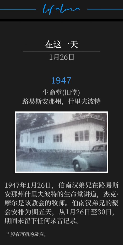 1947：
Old Life Tabernacle, Shreveport, LA
生命堂(旧堂)，路易斯安那州，什里夫波特

January 26th,1947, Brother Branham was in Shreveport, LA speaking at Life Tabernacle, Jack Moore, Pastor. His engagement was for five days, January 26-30, of which we have no recordings.
1947年1月26日，伯南汉弟兄在路易斯安那州什里夫波特的生命堂讲道，杰克·摩尔是该教会的牧师。伯南汉弟兄的聚会安排为期五天，从1月26日至30日，期间未留下任何录音记录。

* No recordings available.
* 没有可用的录音。