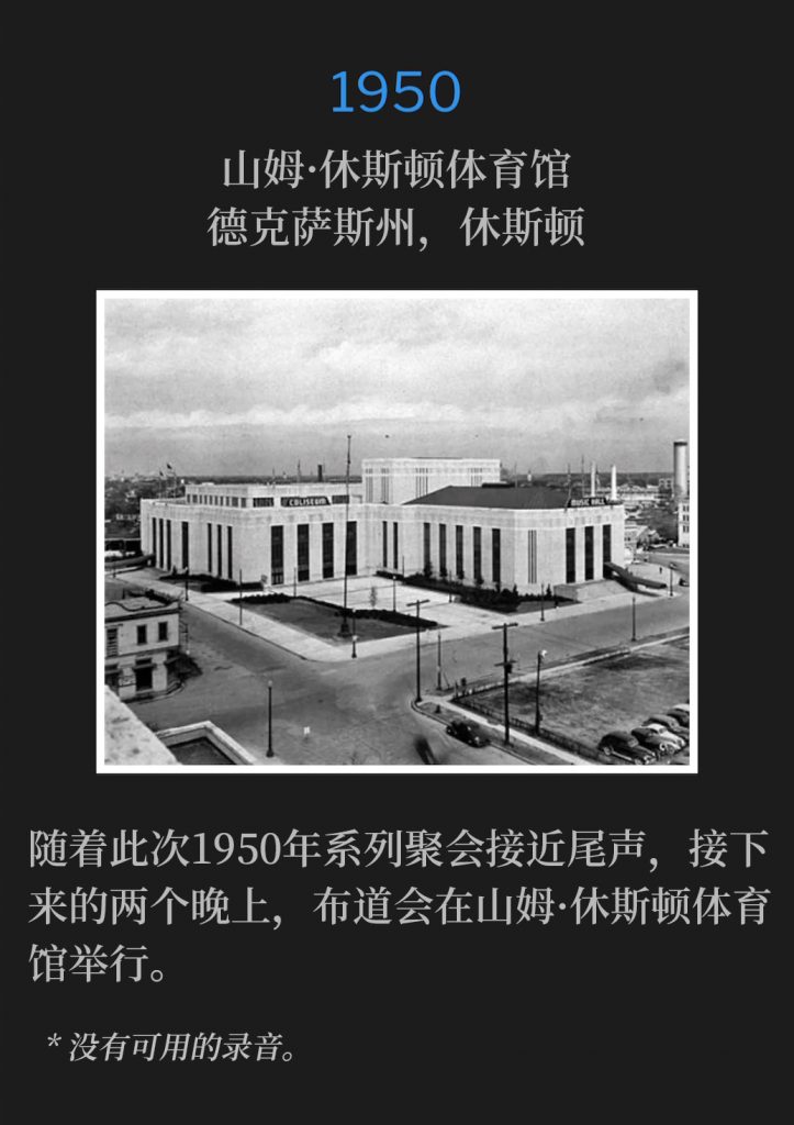 1950:
Sam Houston Coliseum, Houston, TX
山姆·休斯顿体育馆，德克萨斯州，休斯顿

The Sam Houston Coliseum hosted the campaign for the next two nights, as the 1950 meetings drew to a close.
随着此次1950年系列聚会接近尾声，接下来的两个晚上，布道会在山姆·休斯顿体育馆举行。

* No recordings available.
* 没有可用的录音。
